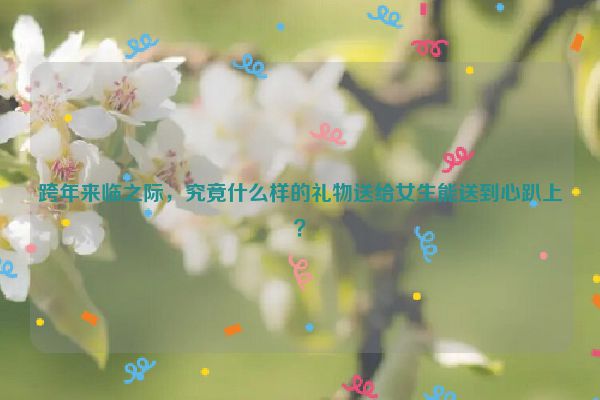 跨年来临之际，究竟什么样的礼物送给女生能送到心趴上？